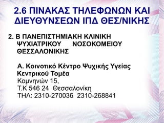 2.6 ΠΙΝΑΚΑΣ ΤΗΛΕΦΩΝΩΝ ΚΑΙ
 ΔΙΕΥΘΥΝΣΕΩΝ ΙΠΔ ΘΕΣ/ΝΙΚΗΣ
2. Β ΠΑΝΕΠΙΣΤΗΜΙΑΚΗ ΚΛΙΝΙΚΗ
   ΨΥΧΙΑΤΡΙΚΟΥ   ΝΟΣΟΚΟΜΕΙΟΥ
   ΘΕΣΣΑΛΟΝΙΚΗΣ

  Α. Κοινοτικό Κέντρο Ψυχικής Υγείας
  Κεντρικού Τομέα
  Κομνηνών 15,
  Τ.Κ 546 24 Θεσσαλονίκη
  ΤΗΛ: 2310-270036 2310-268841
 