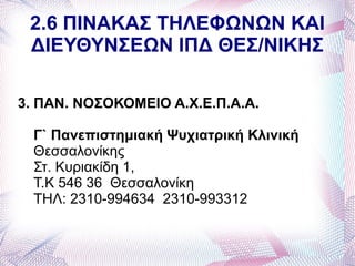 2.6 ΠΙΝΑΚΑΣ ΤΗΛΕΦΩΝΩΝ ΚΑΙ
 ΔΙΕΥΘΥΝΣΕΩΝ ΙΠΔ ΘΕΣ/ΝΙΚΗΣ

3. ΠΑΝ. ΝΟΣΟΚΟΜΕΙΟ Α.Χ.Ε.Π.Α.Α.

  Γ` Πανεπιστημιακή Ψυχιατρική Κλινική
  Θεσσαλονίκης
  Στ. Κυριακίδη 1,
  Τ.Κ 546 36 Θεσσαλονίκη
  ΤΗΛ: 2310-994634 2310-993312
 