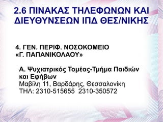 2.6 ΠΙΝΑΚΑΣ ΤΗΛΕΦΩΝΩΝ ΚΑΙ
ΔΙΕΥΘΥΝΣΕΩΝ ΙΠΔ ΘΕΣ/ΝΙΚΗΣ

4. ΓΕΝ. ΠΕΡΙΦ. ΝΟΣΟΚΟΜΕΙΟ
«Γ. ΠΑΠΑΝΙΚΟΛΑΟΥ»

Α. Ψυχιατρικός Τομέας-Τμήμα Παιδιών
και Εφήβων
Μαβίλη 11, Βαρδάρης, Θεσσαλονίκη
ΤΗΛ: 2310-515655 2310-350572
 