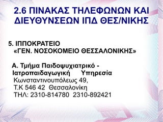 2.6 ΠΙΝΑΚΑΣ ΤΗΛΕΦΩΝΩΝ ΚΑΙ
 ΔΙΕΥΘΥΝΣΕΩΝ ΙΠΔ ΘΕΣ/ΝΙΚΗΣ

5. ΙΠΠΟΚΡΑΤΕΙΟ
  «ΓΕΝ. ΝΟΣΟΚΟΜΕΙΟ ΘΕΣΣΑΛΟΝΙΚΗΣ»

Α. Τμήμα Παιδοψυχιατρικό -
Ιατροπαιδαγωγική     Υπηρεσία
 Κωνσταντινουπόλεως 49,
 Τ.Κ 546 42 Θεσσαλονίκη
 ΤΗΛ: 2310-814780 2310-892421
 