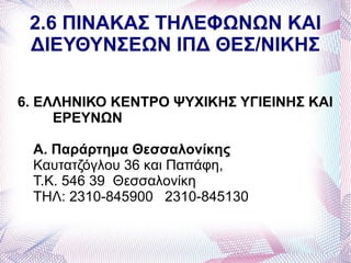 2.6 ΠΙΝΑΚΑΣ ΤΗΛΕΦΩΝΩΝ ΚΑΙ
 ΔΙΕΥΘΥΝΣΕΩΝ ΙΠΔ ΘΕΣ/ΝΙΚΗΣ

6. ΕΛΛΗΝΙΚΟ ΚΕΝΤΡΟ ΨΥΧΙΚΗΣ ΥΓΙΕΙΝΗΣ ΚΑΙ
     ΕΡΕΥΝΩΝ

 Α. Παράρτημα Θεσσαλονίκης
 Καυτατζόγλου 36 και Παπάφη,
 Τ.Κ. 546 39 Θεσσαλονίκη
 ΤΗΛ: 2310-845900 2310-845130
 