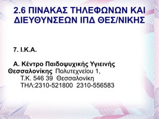 2.6 ΠΙΝΑΚΑΣ ΤΗΛΕΦΩΝΩΝ ΚΑΙ
 ΔΙΕΥΘΥΝΣΕΩΝ ΙΠΔ ΘΕΣ/ΝΙΚΗΣ


 7. Ι.Κ.Α.

 Α. Κέντρο Παιδοψυχικής Υγιεινής
Θεσσαλονίκης Πολυτεχνείου 1,
   Τ.Κ. 546 39 Θεσσαλονίκη
   ΤΗΛ:2310-521800 2310-556583
 