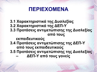 ΠΕΡΙΕΧΟΜΕΝΑ

3.1 Χαρακτηριστικά της Δυσλεξίας
3.2 Χαρακτηριστικά της ΔΕΠ-Υ
3.3 Προτάσεις αντιμετώπισης της Δυσλεξίας
                   από τους
    εκπαιδευτικούς
3.4 Προτάσεις αντιμετώπισης της ΔΕΠ-Υ
    από τους εκπαιδευτικούς
3.5 Προτάσεις αντιμετώπισης της Δυσλεξίας
    –    ΔΕΠ-Υ από τους γονείς
 