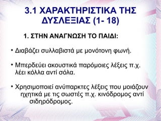 3.1 ΧΑΡΑΚΤΗΡΙΣΤΙΚΑ ΤΗΣ
           ΔΥΣΛΕΞΙΑΣ (1- 18)
      1. ΣΤΗΝ ΑΝΑΓΝΩΣΗ ΤΟ ΠΑΙΔΙ:

    Διαβάζει συλλαβιστά με μονότονη φωνή.

    Μπερδεύει ακουστικά παρόμοιες λέξεις π.χ.
    λέει κόλλα αντί σόλα.

    Χρησιμοποιεί ανύπαρκτες λέξεις που μοιάζουν
     ηχητικά με τις σωστές π.χ. κινόδρομος αντί
        σιδηρόδρομος.
 