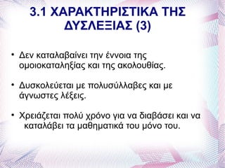 3.1 ΧΑΡΑΚΤΗΡΙΣΤΙΚΑ ΤΗΣ
            ΔΥΣΛΕΞΙΑΣ (3)


    Δεν καταλαβαίνει την έννοια της
    ομοιοκαταληξίας και της ακολουθίας.

    Δυσκολεύεται με πολυσύλλαβες και με
    άγνωστες λέξεις.

    Χρειάζεται πολύ χρόνο για να διαβάσει και να
     καταλάβει τα μαθηματικά του μόνο του.
 