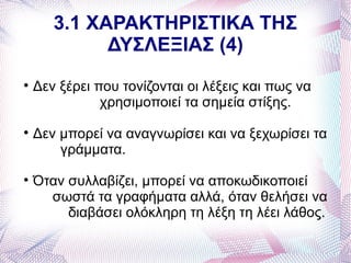 3.1 ΧΑΡΑΚΤΗΡΙΣΤΙΚΑ ΤΗΣ
             ΔΥΣΛΕΞΙΑΣ (4)

    Δεν ξέρει που τονίζονται οι λέξεις και πως να
               χρησιμοποιεί τα σημεία στίξης.

    Δεν μπορεί να αναγνωρίσει και να ξεχωρίσει τα
        γράμματα.

    Όταν συλλαβίζει, μπορεί να αποκωδικοποιεί
      σωστά τα γραφήματα αλλά, όταν θελήσει να
         διαβάσει ολόκληρη τη λέξη τη λέει λάθος.
 