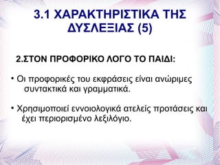 3.1 ΧΑΡΑΚΤΗΡΙΣΤΙΚΑ ΤΗΣ
              ΔΥΣΛΕΞΙΑΣ (5)

    2.ΣΤΟΝ ΠΡΟΦΟΡΙΚΟ ΛΟΓΟ ΤΟ ΠΑΙΔΙ:

    Οι προφορικές του εκφράσεις είναι ανώριμες
     συντακτικά και γραμματικά.

    Χρησιμοποιεί εννοιολογικά ατελείς προτάσεις και
     έχει περιορισμένο λεξιλόγιο.
 