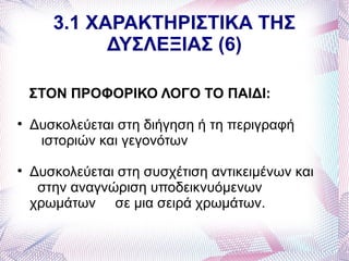 3.1 ΧΑΡΑΚΤΗΡΙΣΤΙΚΑ ΤΗΣ
             ΔΥΣΛΕΞΙΑΣ (6)

    ΣΤΟΝ ΠΡΟΦΟΡΙΚΟ ΛΟΓΟ ΤΟ ΠΑΙΔΙ:

    Δυσκολεύεται στη διήγηση ή τη περιγραφή
     ιστοριών και γεγονότων

    Δυσκολεύεται στη συσχέτιση αντικειμένων και
     στην αναγνώριση υποδεικνυόμενων
    χρωμάτων σε μια σειρά χρωμάτων.
 