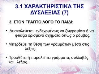 3.1 ΧΑΡΑΚΤΗΡΙΣΤΙΚΑ ΤΗΣ
             ΔΥΣΛΕΞΙΑΣ (7)
    3. ΣΤΟΝ ΓΡΑΠΤΟ ΛΟΓΟ ΤΟ ΠΑΙΔΙ:

    Δυσκολεύεται, ενδεχομένως να ζωγραφίσει ή να
      φτιάξει ορισμένα σχήματα όπως ο ρόμβος.

    Μπερδεύει τη θέση των γραμμάτων μέσα στις
           λέξεις.

    Προσθέτει ή παραλείπει γράμματα, συλλαβές
    και λέξεις.
 