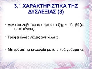 3.1 ΧΑΡΑΚΤΗΡΙΣΤΙΚΑ ΤΗΣ
             ΔΥΣΛΕΞΙΑΣ (8)


    Δεν καταλαβαίνει τα σημεία στίξης και δε βάζει
       ποτέ τόνους.

    Γράφει άλλες λέξεις αντί άλλες.



    Μπερδεύει τα κεφαλαία με τα μικρά γράμματα.
 