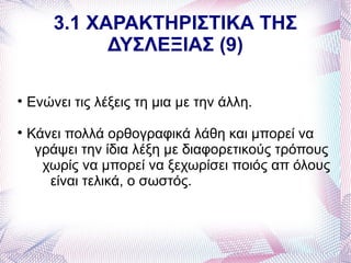 3.1 ΧΑΡΑΚΤΗΡΙΣΤΙΚΑ ΤΗΣ
              ΔΥΣΛΕΞΙΑΣ (9)


    Ενώνει τις λέξεις τη μια με την άλλη.

    Κάνει πολλά ορθογραφικά λάθη και μπορεί να
     γράψει την ίδια λέξη με διαφορετικούς τρόπους
      χωρίς να μπορεί να ξεχωρίσει ποιός απ όλους
       είναι τελικά, ο σωστός.
 
