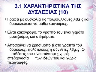 3.1 ΧΑΡΑΚΤΗΡΙΣΤΙΚΑ ΤΗΣ
             ΔΥΣΛΕΞΙΑΣ (10)

    Γράφει με δυσκολία τις πολυσύλλαβες λέξεις και
     δυσκολεύεται να μάθει καινούριες.

    Είναι κακόγραφο, το γραπτό του είναι γεμάτο
     μουτζούρες και σβησίματα.

    Αποφεύγει να χρησιμοποιεί στα γραπτά του
     δύσκολες, πολύπλοκες ή σύνθετες λέξεις. Οι
      εκθέσεις του είναι σύντομες χωρίς
    επεξεργασία     των ιδεών του και χωρίς
    περιγραφές.
 