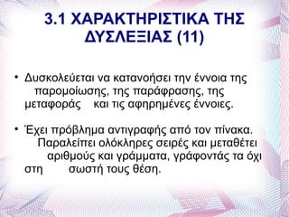 3.1 ΧΑΡΑΚΤΗΡΙΣΤΙΚΑ ΤΗΣ
            ΔΥΣΛΕΞΙΑΣ (11)


    Δυσκολεύεται να κατανοήσει την έννοια της
      παρομοίωσης, της παράφρασης, της
    μεταφοράς και τις αφηρημένες έννοιες.

    Έχει πρόβλημα αντιγραφής από τον πίνακα.
      Παραλείπει ολόκληρες σειρές και μεταθέτει
        αριθμούς και γράμματα, γράφοντάς τα όχι
    στη     σωστή τους θέση.
 