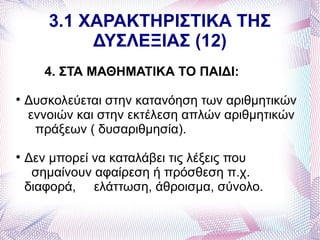 3.1 ΧΑΡΑΚΤΗΡΙΣΤΙΚΑ ΤΗΣ
            ΔΥΣΛΕΞΙΑΣ (12)
       4. ΣΤΑ ΜΑΘΗΜΑΤΙΚΑ ΤΟ ΠΑΙΔΙ:

    Δυσκολεύεται στην κατανόηση των αριθμητικών
    εννοιών και στην εκτέλεση απλών αριθμητικών
     πράξεων ( δυσαριθμησία).

    Δεν μπορεί να καταλάβει τις λέξεις που
     σημαίνουν αφαίρεση ή πρόσθεση π.χ.
    διαφορά, ελάττωση, άθροισμα, σύνολο.
 