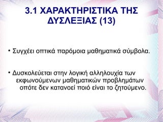 3.1 ΧΑΡΑΚΤΗΡΙΣΤΙΚΑ ΤΗΣ
             ΔΥΣΛΕΞΙΑΣ (13)



    Συγχέει οπτικά παρόμοια μαθηματικά σύμβολα.



    Δυσκολεύεται στην λογική αλληλουχία των
     εκφωνούμενων μαθηματικών προβλημάτων
      οπότε δεν κατανοεί ποιό είναι το ζητούμενο.
 