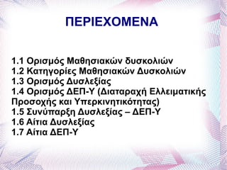 ΠΕΡΙΕΧΟΜΕΝΑ


1.1 Ορισμός Μαθησιακών δυσκολιών
1.2 Κατηγορίες Μαθησιακών Δυσκολιών
1.3 Ορισμός Δυσλεξίας
1.4 Ορισμός ΔΕΠ-Υ (Διαταραχή Ελλειματικής
Προσοχής και Υπερκινητικότητας)
1.5 Συνύπαρξη Δυσλεξίας – ΔΕΠ-Υ
1.6 Αίτια Δυσλεξίας
1.7 Αίτια ΔΕΠ-Υ
 
