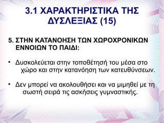 3.1 ΧΑΡΑΚΤΗΡΙΣΤΙΚΑ ΤΗΣ
            ΔΥΣΛΕΞΙΑΣ (15)

5. ΣΤΗΝ ΚΑΤΑΝΟΗΣΗ ΤΩΝ ΧΩΡΟΧΡΟΝΙΚΩΝ
   ΕΝΝΟΙΩΝ ΤΟ ΠΑΙΔΙ:

    Δυσκολεύεται στην τοποθέτησή του μέσα στο
     χώρο και στην κατανόηση των κατευθύνσεων.

    Δεν μπορεί να ακολουθήσει και να μιμηθεί με τη
      σωστή σειρά τις ασκήσεις γυμναστικής.
 