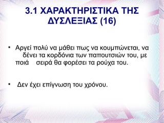 3.1 ΧΑΡΑΚΤΗΡΙΣΤΙΚΑ ΤΗΣ
            ΔΥΣΛΕΞΙΑΣ (16)


    Αργεί πολύ να μάθει πως να κουμπώνεται, να
      δένει τα κορδόνια των παπουτσιών του, με
    ποιά σειρά θα φορέσει τα ρούχα του.



    Δεν έχει επίγνωση του χρόνου.
 