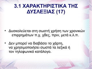 3.1 ΧΑΡΑΚΤΗΡΙΣΤΙΚΑ ΤΗΣ
            ΔΥΣΛΕΞΙΑΣ (17)



    Δυσκολεύεται στη σωστή χρήση των χρονικών
     επιρρημάτων π.χ. χθες, πριν, μετά κ.λ.π.

    Δεν μπορεί να διαβάσει το χάρτη,
    να χρησιμοποιήσει σωστά τα λεξικά ή
    τον τηλεφωνικό κατάλογο.
 