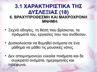3.1 ΧΑΡΑΚΤΗΡΙΣΤΙΚΑ ΤΗΣ
            ΔΥΣΛΕΞΙΑΣ (18)
    6. ΒΡΑΧΥΠΡΟΘΕΣΜΗ ΚΑΙ ΜΑΚΡΟΧΡΟΝΗ
                 ΜΝΗΜΗ:

    Ξεχνά οδηγίες, τη θέση που βρίσκεται, τα
     πράγματά του, εργασίες που του ανέθεσαν.

    Δυσκολεύεται να θυμηθεί ονόματα σε ένα
     μάθημα να μάθει τις μουσικές νότες.

    Δεν απομνημονεύει εύκολα ποιήματα και δε
      συγκρατεί ονόματα, ημερομηνίες και
    τηλέφωνα.
 