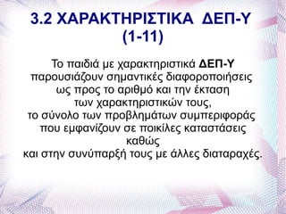 3.2 ΧΑΡΑΚΤΗΡΙΣΤΙΚΑ ΔΕΠ-Υ
           (1-11)
      Το παιδιά με χαρακτηριστικά ΔΕΠ-Υ
  παρουσιάζουν σημαντικές διαφοροποιήσεις
       ως προς το αριθμό και την έκταση
          των χαρακτηριστικών τους,
 το σύνολο των προβλημάτων συμπεριφοράς
    που εμφανίζουν σε ποικίλες καταστάσεις
                    καθώς
και στην συνύπαρξή τους με άλλες διαταραχές.
 