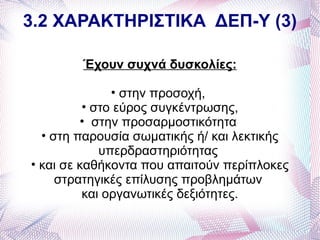 3.2 ΧΑΡΑΚΤΗΡΙΣΤΙΚΑ ΔΕΠ-Υ (3)

        Έχουν συχνά δυσκολίες:

               • στην προσοχή,
          • στο εύρος συγκέντρωσης,
         • στην προσαρμοστικότητα
  • στη παρουσία σωματικής ή/ και λεκτικής
             υπερδραστηριότητας
• και σε καθήκοντα που απαιτούν περίπλοκες
     στρατηγικές επίλυσης προβλημάτων
          και οργανωτικές δεξιότητες.
 