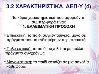 3.2 ΧΑΡΑΚΤΗΡΙΣΤΙΚΑ ΔΕΠ-Υ (4)
       Τα κύρια χαρακτηριστικά που αφορούν τη
                  συμπεριφορά είναι:
            1. ΕΛΛΕΙΜΑΤΙΚΗ ΠΡΟΣΟΧΗ

    Επιλεκτική: το παιδί συγκεντρώνεται μόνο σε
    πράγματα που το ενδιαφέρουν περιστασιακά.

Πολυ-εστιακή: το παιδί ασχολείται με πολλά



πράγματα συγχρόνως.

    Μονο-εστιακή: το παιδί εστιάζει σε μια ασχολία
    κάθε φορά.
 