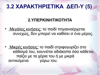 3.2 ΧΑΡΑΚΤΗΡΙΣΤΙΚΑ ΔΕΠ-Υ (5)

              2.ΥΠΕΡΚΙΝΗΤΙΚΟΤΗΤΑ

     Μεγάλες κινήσεις: το παιδί πηγαινοέρχεται
      συνεχώς, δεν μπορεί να καθίσει σ ένα μέρος.



    Μικρές κινήσεις: το παιδί στριφογυρίζει στο
      κάθισμά του, κουνιέται αδιάκοπα όσο κάθεται,
        παίζει με τα χέρια του ή με μικρά
    αντικείμενα       γύρω του.
 