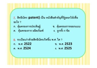 7. สิทธิบัตร (patent) เป็ น หนังสือสําคัญทีรัฐออกให้ เพือ
อะไร ?
ก. คุ้มครองการประดิษฐ์            ข. คุ้มครองการออกแบบ
ค. คุ้มครองการ ผลิตภัณฑ์           ง. ถูกทัง 4 ข้ อ
                                           "

8. ระเบียบว่ าด้ วยสิทธิบตรเกิดขึน พ.ศ. ใด ?
                         ั       "
ก. พ.ศ. 2522                          ข. พ.ศ. 2523
ค. พ.ศ. 2524                          ง. พ.ศ. 2525
 