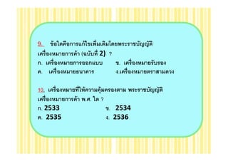9. ข้ อใดคือการแก้ ไขเพิมเติมโดยพระราชบัญญัติ
เครื องหมายการค้ า (ฉบับที 2) ?
ก. เครื องหมายการออกแบบ         ข. เครื องหมายรั บรอง
ค. เครื องหมายธนาคาร            ง.เครื องหมายตราสามดวง

10. เครื องหมายทีให้ ความคุ้มครองตาม พระราชบัญญัติ
เครื องหมายการค้ า พ.ศ. ใด ?
ก. 2533                      ข. 2534
ค. 2535                      ง. 2536
 