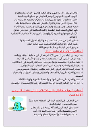 ‫•تناول الوسائل اللزمة لصون نوعية الحياة وتحقيق التوافق مع متطلبات‬
         ‫التوازن الحيوي )البيولوجي( وعدم التعارض مع مناهج التربية البيئية‬
    ‫المقررة والتعامل معها لتمكين الفرد من التعرّف بعقلنية على بيئته من‬
     ‫خلل سلوك أفضل ونظرة لكوكب الرض بأنه نظام يجب الحفاظ عليه.‬
   ‫•تنمية وتفعيل وعي وسلوك وقيم نحو صون البيئة و تحسين نوعية الحياة.‬
  ‫•فهم الطابع المعقد للبيئة الطبيعية و للبيئة الصناعية التي نتجت عن تفاعل‬
‫النسان مع جوانبها الحيوية )البيولوجية( , الفيزيائية , الجتماعية , القتصادية‬
                                                                     ‫والثقافية.‬
          ‫•تمكين الفرد من تحديد مشكلت بيئته واقتراح الحلول المناسبة لها .‬
                      ‫•تنمية الوعي الناقد لدى أفراد المجتمع لتمييز نوعية البيئة.‬
                                    ‫•ترسيخ القيم البيئية لدى فئات المجتمع كافة.‬
                                        ‫أساليب إعلمية لحماية البيئة:‬
    ‫يعتبر بعض الباحثين أن دور العلم يتمثل في حماية البيئة، وزيادة‬
         ‫درجة الوعي البيئي في المجتمع من خلل إتباع الساليب التالية:‬
 ‫1- تنفيذ محاضرات متخصصة وندوات وحلقات بحث لنشر التوعية في قضايا البيئة.‬
             ‫2- تنفيذ البرامج الذاعية والتلفزية التي تكشف الحقائق البيئية للمواطن.‬
       ‫3- تسخير الصحافة لنشر الوعي البيئي عبر مقالت وتحقيقات ورسوم وصور.‬
  ‫4- تشجيع الفراد على زيارة المتاحف والمعارض وحدائق الحيوانات والمحميات‬
                                                                        ‫الطبيعية.‬
          ‫5- تشجيع الفراد على تشكيل النوادي والجمعيات المهنية والهيئات الهلية.‬
‫6- إنجاح برامج التوعية الصحية وبرامج التثقيف التي تنفذها المؤسسات الحكومية.‬


 ‫أسباب عزوف القبال على العلم البيئي عند الكثير من‬
                                        ‫العلميين:‬
                     ‫•إن التخصص في العلوم البيئية في المنطقة جديد نسبيا‬
                                             ‫ضمن التخصصات البيئية الكثيرة.‬
                        ‫•عند تناول البعد البيئي لمشكلة رئيسة فإن ذلك يتطلب‬
                         ‫اللمام بتخصصات أخرى لن قضايا البيئة ذات أبعاد‬
                          ‫متداخلة مع القتصاد والتنمية والجتماع والسياسة.‬
 