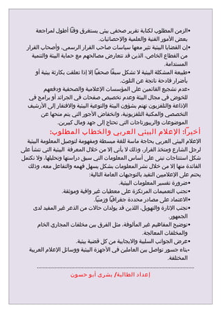 ‫•الزمن المطلوب لكتابة تقرير صحفي بيئي يستغرق وقتا أطول لمراجعة‬
                                      ‫بعض المور الفنية والعلمية والحصائيات.‬
   ‫•إن القضايا البيئية تثير معها سياسات صاحب القرار الرسمي، وأصحاب القرار‬
     ‫من القطاع الخاص، الذين قد تتعارض مصالحهم مع حماية البيئة والتنمية‬
                                                                   ‫المستدامة.‬
       ‫•طبيعة المشكلة البيئية ل تشكل سبقا صحفيا إل إذا تعلقت بكارثة بيئية أو‬
                                              ‫بأضرار فادحة ناتجة عن التلوث.‬
           ‫•عدم تشجيع القائمين على المؤسسات العلمية والصحفية ودفعهم‬
    ‫للخوض في مجال البيئة وعدم تخصيص صفحات في الجرائد أو برامج في‬
   ‫الذاعة والتلفزيون تهتم بشؤون البيئة والتوعية البيئية والفتقار إلى الرشيف‬
          ‫التخصصي والمكتبة التلفزيونية، وانخفاض الجور التي يتم منحها عن‬
                   ‫الموضوعات والريبورتاجات التي تحتاج إلى جهد ومال كبيرين.‬
                  ‫أخيرا: العلم البيئي العربي والخطاب المطلوب:‬
  ‫العلم البيئي العربي بحاجة ماسة للغة مبسطة ومفهومة لتوصيل المعلومة البيئية‬
‫لرجل الشارع ومتخذ القرار، وذلك ل يأتي إل من خلل المعرفة البيئية التي تنشأ على‬
‫شكل استنتاجات تبنى على أساس المعلومات التي سبق دراستها وتحليلها، ول تكتمل‬
  ‫الفائدة منها إل من خلل نشر المعلومات بشكل يسهل فهمه والتفاعل معه، وذلك‬
                                           ‫يحتم على العلميين التقيد بالتوجيهات العامة التالية:‬
                                                               ‫•ضرورة تفسير المعلومات البيئية.‬
                         ‫•تجنب التعميمات المرتكزة على معطيات غير وافية وموثقة.‬
                                              ‫•العتماد على مصادر محددة جغرافيا وزمنيا.‬
     ‫•تجنب الثارة والتهويل، اللذين قد يولدان حالت من الذعر غير المفيد لدى‬
                                                                                                ‫الجمهور.‬
        ‫•توضيح المفاهيم غير المألوفة، مثل الفرق بين مخلفات المجاري الخام‬
                                                                              ‫والمخلفات المعالجة.‬
                                  ‫•عرض الجوانب السلبية واليجابية من كل قضية بيئية.‬
   ‫•بناء جسور تواصل بين العاملين في الجهزة البيئية ووسائل العلم العربية‬
                                                                                               ‫المختلفة.‬
        ‫.........................................................................................................‬
                              ‫إعداد الطالبة/ بشرى أبو حسون‬
 