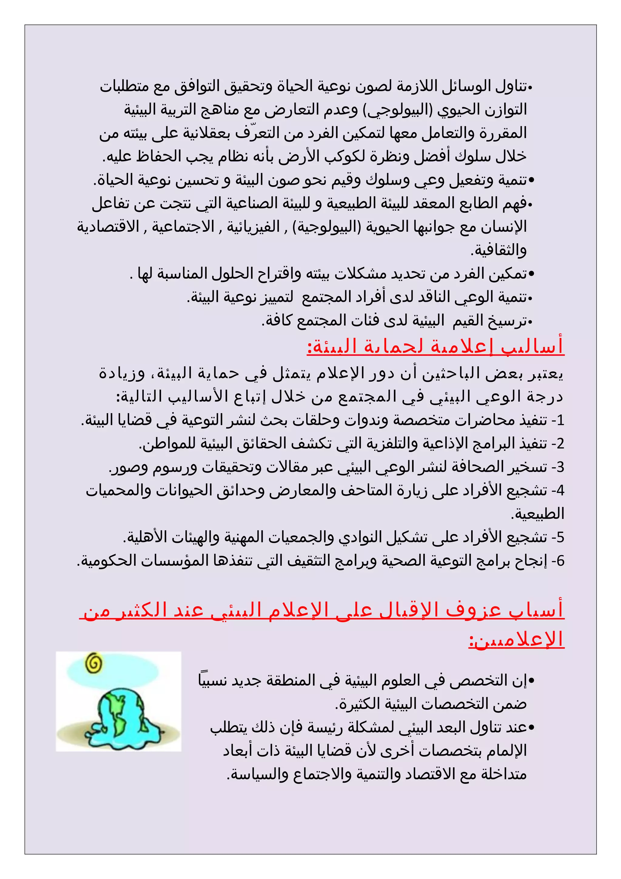 ‫•تناول الوسائل اللزمة لصون نوعية الحياة وتحقيق التوافق مع متطلبات‬
         ‫التوازن الحيوي )البيولوجي( وعدم التعارض مع مناهج التربية البيئية‬
    ‫المقررة والتعامل معها لتمكين الفرد من التعرّف بعقلنية على بيئته من‬
     ‫خلل سلوك أفضل ونظرة لكوكب الرض بأنه نظام يجب الحفاظ عليه.‬
   ‫•تنمية وتفعيل وعي وسلوك وقيم نحو صون البيئة و تحسين نوعية الحياة.‬
  ‫•فهم الطابع المعقد للبيئة الطبيعية و للبيئة الصناعية التي نتجت عن تفاعل‬
‫النسان مع جوانبها الحيوية )البيولوجية( , الفيزيائية , الجتماعية , القتصادية‬
                                                                     ‫والثقافية.‬
          ‫•تمكين الفرد من تحديد مشكلت بيئته واقتراح الحلول المناسبة لها .‬
                      ‫•تنمية الوعي الناقد لدى أفراد المجتمع لتمييز نوعية البيئة.‬
                                    ‫•ترسيخ القيم البيئية لدى فئات المجتمع كافة.‬
                                        ‫أساليب إعلمية لحماية البيئة:‬
    ‫يعتبر بعض الباحثين أن دور العلم يتمثل في حماية البيئة، وزيادة‬
         ‫درجة الوعي البيئي في المجتمع من خلل إتباع الساليب التالية:‬
 ‫1- تنفيذ محاضرات متخصصة وندوات وحلقات بحث لنشر التوعية في قضايا البيئة.‬
             ‫2- تنفيذ البرامج الذاعية والتلفزية التي تكشف الحقائق البيئية للمواطن.‬
       ‫3- تسخير الصحافة لنشر الوعي البيئي عبر مقالت وتحقيقات ورسوم وصور.‬
  ‫4- تشجيع الفراد على زيارة المتاحف والمعارض وحدائق الحيوانات والمحميات‬
                                                                        ‫الطبيعية.‬
          ‫5- تشجيع الفراد على تشكيل النوادي والجمعيات المهنية والهيئات الهلية.‬
‫6- إنجاح برامج التوعية الصحية وبرامج التثقيف التي تنفذها المؤسسات الحكومية.‬


 ‫أسباب عزوف القبال على العلم البيئي عند الكثير من‬
                                        ‫العلميين:‬
                     ‫•إن التخصص في العلوم البيئية في المنطقة جديد نسبيا‬
                                             ‫ضمن التخصصات البيئية الكثيرة.‬
                        ‫•عند تناول البعد البيئي لمشكلة رئيسة فإن ذلك يتطلب‬
                         ‫اللمام بتخصصات أخرى لن قضايا البيئة ذات أبعاد‬
                          ‫متداخلة مع القتصاد والتنمية والجتماع والسياسة.‬
 