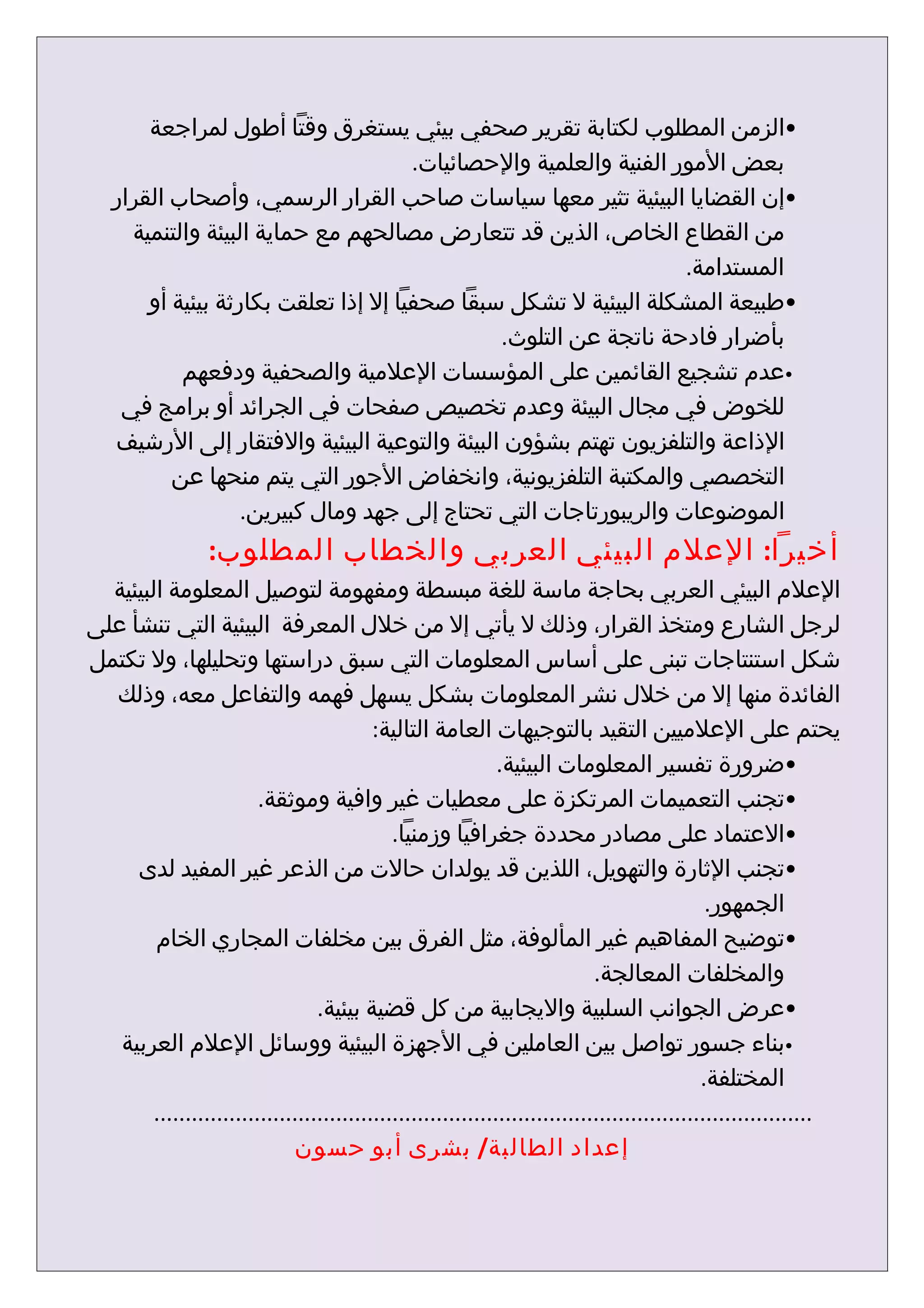 ‫•الزمن المطلوب لكتابة تقرير صحفي بيئي يستغرق وقتا أطول لمراجعة‬
                                      ‫بعض المور الفنية والعلمية والحصائيات.‬
   ‫•إن القضايا البيئية تثير معها سياسات صاحب القرار الرسمي، وأصحاب القرار‬
     ‫من القطاع الخاص، الذين قد تتعارض مصالحهم مع حماية البيئة والتنمية‬
                                                                   ‫المستدامة.‬
       ‫•طبيعة المشكلة البيئية ل تشكل سبقا صحفيا إل إذا تعلقت بكارثة بيئية أو‬
                                              ‫بأضرار فادحة ناتجة عن التلوث.‬
           ‫•عدم تشجيع القائمين على المؤسسات العلمية والصحفية ودفعهم‬
    ‫للخوض في مجال البيئة وعدم تخصيص صفحات في الجرائد أو برامج في‬
   ‫الذاعة والتلفزيون تهتم بشؤون البيئة والتوعية البيئية والفتقار إلى الرشيف‬
          ‫التخصصي والمكتبة التلفزيونية، وانخفاض الجور التي يتم منحها عن‬
                   ‫الموضوعات والريبورتاجات التي تحتاج إلى جهد ومال كبيرين.‬
                  ‫أخيرا: العلم البيئي العربي والخطاب المطلوب:‬
  ‫العلم البيئي العربي بحاجة ماسة للغة مبسطة ومفهومة لتوصيل المعلومة البيئية‬
‫لرجل الشارع ومتخذ القرار، وذلك ل يأتي إل من خلل المعرفة البيئية التي تنشأ على‬
‫شكل استنتاجات تبنى على أساس المعلومات التي سبق دراستها وتحليلها، ول تكتمل‬
  ‫الفائدة منها إل من خلل نشر المعلومات بشكل يسهل فهمه والتفاعل معه، وذلك‬
                                           ‫يحتم على العلميين التقيد بالتوجيهات العامة التالية:‬
                                                               ‫•ضرورة تفسير المعلومات البيئية.‬
                         ‫•تجنب التعميمات المرتكزة على معطيات غير وافية وموثقة.‬
                                              ‫•العتماد على مصادر محددة جغرافيا وزمنيا.‬
     ‫•تجنب الثارة والتهويل، اللذين قد يولدان حالت من الذعر غير المفيد لدى‬
                                                                                                ‫الجمهور.‬
        ‫•توضيح المفاهيم غير المألوفة، مثل الفرق بين مخلفات المجاري الخام‬
                                                                              ‫والمخلفات المعالجة.‬
                                  ‫•عرض الجوانب السلبية واليجابية من كل قضية بيئية.‬
   ‫•بناء جسور تواصل بين العاملين في الجهزة البيئية ووسائل العلم العربية‬
                                                                                               ‫المختلفة.‬
        ‫.........................................................................................................‬
                              ‫إعداد الطالبة/ بشرى أبو حسون‬
 