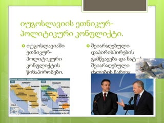 იუგოსლავიის ეთნიკურ-
პოლიტიკური კონფლიქტი.
 იუგოსლავიაში    შეიარაღებული
 ეთნიკურ-         დაპირისპირების
 პოლიტიკური       გამწვავება და ნატოს
 კონფლიქტის       შეიარაღებული
 წინაპირობები.    ძალების ჩარევა.
 