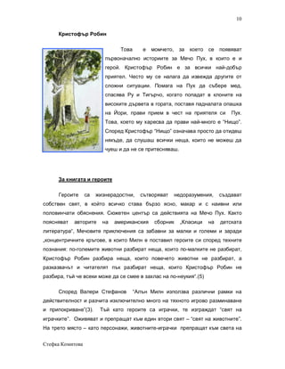 10

      Кристофър Робин

                                Това      е   момчето, за   което се     появяват
                          първоначално историите за Мечо Пух, в които е и
                          герой. Кристофър Робин е за всички най-добър
                          приятел. Често му се налага да извежда другите от
                          сложни ситуации. Помага на Пух да събере мед,
                          спасява Ру и Тигърчо, когато попадат в клоните на
                          високите дървета в гората, поставя падналата опашка
                          на Йори, прави прием в чест на приятеля си         Пух.
                          Това, което му харесва да прави най-много е “Нищо”.
                          Според Кристофър “Нищо” означава просто да отидеш
                          някъде, да слушаш всички неща, които не можеш да
                          чуеш и да не се притесняваш.




      За книгата и героите

      Героите     са   жизнерадостни,    сътворяват   недоразумения,     създават
собствен свят, в който всичко става бързо ясно, макар и с наивни или
половинчати обяснения. Сюжетен център са действията на Мечо Пух. Както
поясняват   авторите     на   американския     сборник   „Класици   на   детската
литература“, Мечовите приключения са забавни за малки и големи и заради
„концентричните кръгове, в които Милн е поставил героите си според техните
познания: по-големите животни разбират неща, които по-малките не разбират,
Кристофър Робин разбира неща, които повечето животни не разбират, а
разказвачът и читателят пък разбират неща, които Кристофър Робин не
разбира, тъй че всеки може да се смее в захлас на по-неукия“.(5)

      Според Валери Стефанов           “Алън Милн използва различни рамки на
действителност и разчита изключително много на тяхното игрово разминаване
и припокриване”(3).     Тъй като героите са играчки, те изграждат “свят на
играчките”. Оживяват и препращат към един втори свят – “свят на животните”.
На трето място – като персонажи, животните-играчки препращат към света на


Стефка Комитова
 