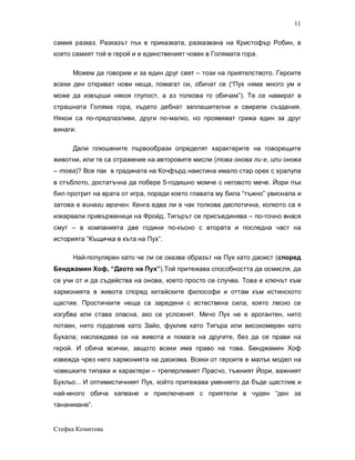 11

самия разказ. Разказът пък е приказката, разказвана на Кристофър Робин, в
която самият той е герой и е единственият човек в Голямата гора.

      Можем да говорим и за един друг свят – този на приятелството. Героите
всеки ден откриват нови неща, помагат си, обичат се (“Пух няма много ум и
може да извърши някоя глупост, а аз толкова го обичам”). Те се намират в
страшната Голяма гора, където дебнат заплашителни и свирепи създания.
Някои са по-предпазливи, други по-малко, но проявяват грижа един за друг
винаги.

      Дали плюшените първообрази определят характерите на говорещите
животни, или те са отражение на авторовите мисли (това онова ли е, или онова
– това)? Все пак в градината на Кочфърд наистина имало стар орех с хралупа
в стъблото, достатъчна да побере 5-годишно момче с неговото мече. Йори пък
бил протрит на врата от игра, поради което главата му била “тъжно” увиснала и
затова е винаги мрачен. Кенга едва ли е чак толкова деспотична, колкото са я
изкарвали привърженици на Фройд. Тигърът се присъединява – по-точно внася
смут – в компанията две години по-късно с втората и последна част на
историята “Къщичка в къта на Пух”.

      Най-популярен като че ли се оказва образът на Пух като даоист (според
Бенджамин Хоф, “Даото на Пух”).Той притежава способността да осмисля, да
се учи от и да съдейства на онова, което просто се случва. Това е ключът към
хармонията в живота според китайските философи и оттам към истинското
щастие. Простичките неща са заредени с естествена сила, която лесно се
изгубва или става опасна, ако се усложнят. Мечо Пух не е арогантен, нито
потаен, нито горделив като Зайо, фуклив като Тигъра или високомерен като
Бухала; наслаждава се на живота и помага на другите, без да се прави на
герой. И обича всички, защото всеки има право на това. Бенджамин Хоф
извежда чрез него хармонията на даоизма. Всеки от героите е малък модел на
човешките типажи и характери – треперливият Прасчо, тъжният Йори, важният
Бухльо... И оптимистичният Пух, който притежава умението да бъде щастлив и
най-много обича хапване и приключения с приятели в чуден “ден за
тананикане”.


Стефка Комитова
 