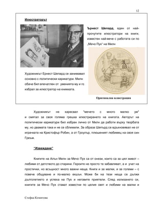 12

Илюстраторът

                                           Ърнест Шепард, един от най-
                                           прочутите илюстратори на книги,
                                           известен най-вече с работата си по
                                           „Мечо Пух“ на Милн




Художникът Ернест Шепард се занимавал
основно с политически карикатури. Милн
обаче бил впечатлен от уменията му и го
избрал за илюстратор на книжката.

                                                   Оригинална илюстрация



     Художникът     не    харесвал       "мечето     с   много   малко     ум"
и смятал за своя голяма грешка илюстрирането на книгата. Авторът на
политически карикатури бил избран лично от Милн да работи върху творбата
му, но двамата така и не се сближили. За образа Шепърд се вдъхновявал не от
играчката на Кристофър Робин, а от Гроулър, плюшеният любимец на своя син
Греъм.


     “Извеждане”


     Книгите на Алън Милн за Мечо Пух са от онези, които са за цял живот –
любими от детството до старини. Героите не просто те забавляват, а и учат на
простички, но всъщност много важни неща. Книги и за малки, и за големи – с
повече общуване и по-малко екшън. Може би на тези неща се дължи
дълголетието и успеха на Пух и неговите приятели. След излизането си,
книгите за Мечо Пух стават известни по целия свят и любими на малки и



Стефка Комитова
 