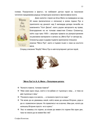 13

големи. Показателен е фактът, че любимият детски герой на поколения
читатели предизвиква редица литературни анализи и философски есета.
                          Днес книгите с героя на Алън Милн са преведени на над
                  40 езика (включително и латински) и всяка година Пух и
                  приятелите му донасят над 5 милиарда долара печалба на
                  компанията "Уолт Дисни", която държи авторските му права,
                  благодарение на не толкова известния Стивън Слезингър,
                  който още през 1930 г. закупува правата за разпространение
                  на рекламни материали и записи на „Мечо Пух" от автора му. .
                  Слезингър дори създава първата оригинална плюшена
                  играчка "Мечо Пух", както и първия пъзел с лика на жълтото
                  мече.
     Според списание "Форбс" Мечо Пух е най-популярният детски герой.




        “Мечо Пух”от А. А. Милн – Популярни цитати:


   “Колкото повече, толкова повече!”
   “Има само едно нещо, което е по-хубаво от гърненце с мед ... и това са
     две гърненца с мед.”
   “Понякога седя и си мисля, ... а понякога просто си седя.”
   “Не може да не уважаваш някой, който може да напише Вторник, дори и
     да е с правописни грешки. Но правописът не е всичко. Има дни, когато да
     напишеш Вторник просто не е нужно.”
   “Ако ти живееш сто години, аз искам да живея сто години без един ден,
     така че никога да не живея без теб.”


Стефка Комитова
 