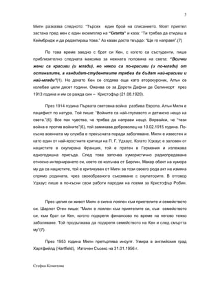 3

Милн разказва следното: “Търсех     един брой на списанието. Моят приятел
застана пред мен с един екземпляр на “Granta” и каза: “Ти трябва да отидеш в
Кеймбридж и да редактираш това.” Аз казах доста твърдо: “Ще го направя”.(7)

      По това време заедно с брат си Кен, с когото са състуденти, пише
приблизително следната максима за нежната половина на света: “Всички
жени са красиви (и млади), но някои са по-красиви (и по-млади) от
останалите, а кандидат-студентките трябва да бъдат най-красиви и
най-млади”(1). Но докато Кен се сгодява още като второкурсник, Алън се
колебае цели десет години. Оженва се за Дороти Дафни де Селинкорт през
1913 година и им се рaжда син – Кристофър (21.08.1920).

      През 1914 година Първата световна война разбива Европа. Aлън Милн е
пацифист по натура. Той пише: “Войните са най-глупавото и детинско нещо на
света.”(6). Все пак чувства, че трябва да направи нещо. Вярвайки, че “тази
война е против войните”(6), той заминава доброволец на 10.02.1915 година. По-
късно военната му служба е прекъсната поради заболяване. Милн е известен и
като един от най-яростните критици на П. Г. Удхаус. Когато Удхаус е заловен от
нацистите в окупирана Франция, той е пратен в Германия и излежава
едногодишна присъда. След това започва хумористично радиопредаване
относно интернирането си, което се излъчва от Берлин. Макар обект на хумора
му да са нацистите, той е критикуван от Милн за този своего рода акт на измяна
спрямо родината, чрез своеобразното съюзяване с окупаторите. В отговор
Удхаус пише в по-късни свои работи пародии на поеми за Кристофър Робин.



      През целия си живот Милн е силно лоялен към приятелите и семейството
си. Шарлот Отен пише: “Милн е лоялен към приятелите си, към семейството
си, към брат си Кен, когото подкрепя финансово по време на негово тежко
заболяване. Той продължава да подкрепя семейството на Кен и след смъртта
му”(7).

      През 1953 година Милн претърпява инсулт. Умира в английския град
Хартфийлд (Hartfield), Източен Съсекс на 31.01.1956 г.



Стефка Комитова
 
