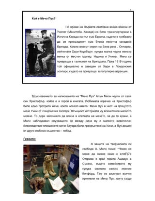 5

     Кой е Мечо Пух?

                            По време на Първата световна война войски от
                       Унипег (Манитоба, Канада) са били транспортирани в
                       Източна Канада на път към Европа, където е трябвало
                       да се присъединят към Втора пехотна канадска
                       бригада. Когато влакът спрял на Бяла река , Онтарио,
                       лейтенант Хари Коулбърн купува малка черна женска
                       мечка от местен трапер. Нарича я Унипег. Мечо се
                       превръща в талисман на бригадата. През 1919 година
                       той официално е заведен от Хари в Лондонския
                       зоопарк, където се превръща в популярна атракция.




     Вдъхновението за написването на “Мечо Пух” Алън Милн черпи от своя
син Кристофър, който е и герой в книгата. Любимата играчка на Кристофър
било едно протрито мече, което носело името Мечо Пух в чест на прочутото
мече Уини от Лондонския зоопарк. Всъщност историята му впечатлила малкото
момче. То дори започнало да влиза в клетката на мечето, за да го храни, а
Милн наблюдавал случващото се между сина му и малкото животинче.
Впоследствие плюшеното мече Едуард било прекръстено на Уини, а Пух дошло
от друго любимо същество – лебед.

Героите:
                                              В защита на творческата си
                                        свобода А. Милн пише: “Човек не
                                        може да живее само с хляб”(7).
                                        Открива я край гората Ашдаун в
                                        Съсекс,   където    семейството   му
                                        купува    малкото   селско   имение
                                        Кочфорд. Там се заселват всички
                                        приятели на Мечо Пух, които също


Стефка Комитова
 
