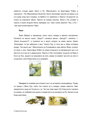 8

известно откъде идват Кенга и Ру. Обяснението на Кристофър Робин е
лаконично : “По Обикновения Начин”(2). Кенга притежава чувство за хумор и не
се сърди след като открива, че бебето й е заменено с Прасчо. В резултат на
плана на играчките обаче, Прасчо се оказва изкъпан. Кенга и Ру остават в
гората и всеки вторник Кенга прекарва със “своя голям приятел” Пух, а Ру –
“при своя голям приятел” Зайо.

      Йори

      Йори (Ийори) е магаренце, което често изпада в мрачни настроения.
Понякога си мисли тъжно: „Защо?“, понякога мисли: „Закъде?“, понякога —
„Колко всъщност?“, а понякога не е много сигурно за какво мисли. Казва:
“Благодаря, че ме забеляза и мен.” Когато Пух го пита как е, Йори отговаря
мъдро: “Не много как.” Обитателите на Стоакровата гора обичат Йори, отнасят
се мило с него. Кристофър Робин се грижи опашката на магаренцето да е на
мястото си и да не е замръзнала, Прасчо и Пух построяват къщичка за Йори в
Къта на Пух, защото са загрижени за него, макар че вземат прътите за нея от
къщичката, която Йори вече си е направил.




      Тигърчо се появява във втората част на историята изненадващо. Първо
се среща с Мечо Пух, който пък никога не е виждал такова животно. Най-
прекрасното нещо за Тигърчо е, че: “Аз съм само един.”(5) След дълго търсене
се оказва, че любимата му храна е лекарството за усилване на Ру. Налага се да
бъде укротяван.




Стефка Комитова
 