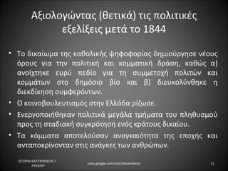 Αξιολογώντας (θετικά) τις πολιτικές
               εξελίξεις μετά το 1844

• Το δικαίωμα της καθολικής ψηφοφορίας δημιούργησε νέους
  όρους για την πολιτική και κομματική δράση, καθώς α)
  ανοίχτηκε ευρύ πεδίο για τη συμμετοχή πολιτών και
  κομμάτων στο δημόσιο βίο και β) διευκολύνθηκε η
  διεκδίκηση συμφερόντων.
• Ο κοινοβουλευτισμός στην Ελλάδα ρίζωσε.
• Ενεργοποιήθηκαν πολιτικά μεγάλα τμήματα του πληθυσμού
  προς τη σταδιακή συγκρότηση ενός κράτους δικαίου.
• Τα κόμματα αποτελούσαν αναγκαιότητα της εποχής και
  ανταποκρίνονταν στις ανάγκες των ανθρώπων.
  ΙΣΤΟΡΙΑ ΚΑΤΕΥΘΥΝΣΗΣ Γ΄
                           sites.google.com/site/akisambelas   11
          ΛΥΚΕΙΟΥ
 