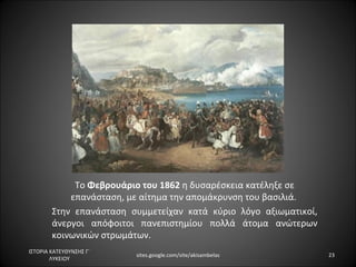 Το Φεβρουάριο του 1862 η δυσαρέσκεια κατέληξε σε
            επανάσταση, με αίτημα την απομάκρυνση του βασιλιά.
        Στην επανάσταση συμμετείχαν κατά κύριο λόγο αξιωματικοί,
        άνεργοι απόφοιτοι πανεπιστημίου πολλά άτομα ανώτερων
        κοινωνικών στρωμάτων.
ΙΣΤΟΡΙΑ ΚΑΤΕΥΘΥΝΣΗΣ Γ΄
                         sites.google.com/site/akisambelas         23
        ΛΥΚΕΙΟΥ
 