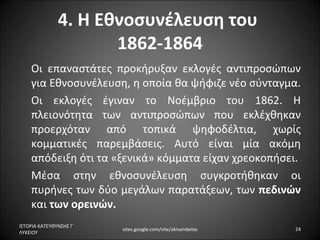 4. Η Εθνοσυνέλευση του
                      1862-1864
    Οι επαναστάτες προκήρυξαν εκλογές αντιπροσώπων
    για Εθνοσυνέλευση, η οποία θα ψήφιζε νέο σύνταγμα.
    Οι εκλογές έγιναν το Νοέμβριο του 1862. Η
    πλειονότητα των αντιπροσώπων που εκλέχθηκαν
    προερχόταν από τοπικά ψηφοδέλτια, χωρίς
    κομματικές παρεμβάσεις. Αυτό είναι μία ακόμη
    απόδειξη ότι τα «ξενικά» κόμματα είχαν χρεοκοπήσει.
    Μέσα στην εθνοσυνέλευση συγκροτήθηκαν οι
    πυρήνες των δύο μεγάλων παρατάξεων, των πεδινών
    και των ορεινών.
ΙΣΤΟΡΙΑ ΚΑΤΕΥΘΥΝΣΗΣ Γ΄
                         sites.google.com/site/akisambelas   24
ΛΥΚΕΙΟΥ
 