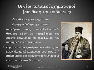 Οι νέοι πολιτικοί σχηματισμοί
                   (σύνθεση και επιδιώξεις)
         Οι πεδινοί είχαν ως ηγέτη τον
         Δημήτριο Βούλγαρη, ο οποίος
• υπονόμευε    τους    κοινοβουλευτικούς
  θεσμούς αφού με παρεμβάσεις στο
  στρατό επιχείρησε να εξασφαλίσει την
  παραμονή του στην εξουσία.
• έβρισκε οπαδούς ανάμεσα σ' εκείνους που
  είχαν διοριστεί παράνομα στο στρατό ή
  στο δημόσιο, και σε άνεργους πτυχιούχους
  και στους μικροκαλλιεργητές.
   ΙΣΤΟΡΙΑ ΚΑΤΕΥΘΥΝΣΗΣ Γ΄
                            sites.google.com/site/akisambelas   25
           ΛΥΚΕΙΟΥ
 