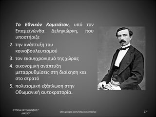 Το Εθνικόν Κομιτάτον, υπό τον
      Επαμεινώνδα Δεληγιώργη, που
      υποστήριζε
•     την ανάπτυξη του
      κοινοβουλευτισμού
•     τον εκσυγχρονισμό της χώρας
•     οικονομική ανάπτυξη
      μεταρρυθμίσεις στη διοίκηση και
      στο στρατό
•     πολιτισμική εξάπλωση στην
      Οθωμανική αυτοκρατορία.


    ΙΣΤΟΡΙΑ ΚΑΤΕΥΘΥΝΣΗΣ Γ΄
                             sites.google.com/site/akisambelas   27
            ΛΥΚΕΙΟΥ
 