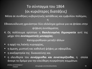 Το σύνταγμα του 1864
                           (οι κυριότερες διατάξεις)
 Μέσα σε συνθήκες κυβερνητικής αστάθειας και εμφυλίου πολέμου,
  η Εθνοσυνέλευση χρειάστηκε δύο ολόκληρα χρόνια για να φτάσει
                     στην ψήφιση συντάγματος.
• Ως πολίτευμα ορίστηκε η βασιλευομένη δημοκρατία αντί της
   μέχρι τότε συνταγματικής μοναρχίας.
                  Κατοχυρώθηκαν μεταξύ άλλων
• η αρχή της λαϊκής κυριαρχίας,
• η άμεση, μυστική και καθολική ψήφος με σφαιρίδια,
• η ανεξαρτησία της δικαιοσύνης και
• η ελευθερία του συνέρχεσθαι και συνεταιρίζεσθαι, η οποία
   άνοιγε το δρόμο για την ελεύθερη συγκρότηση κομμάτων.

  ΙΣΤΟΡΙΑ ΚΑΤΕΥΘΥΝΣΗΣ Γ΄
                                 sites.google.com/site/akisambelas   30
          ΛΥΚΕΙΟΥ
 