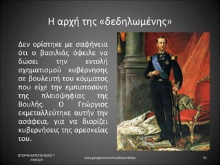 Η αρχή της «δεδηλωμένης»
Δεν ορίστηκε με σαφήνεια
ότι ο βασιλιάς όφειλε να
δώσει      την     εντολή
σχηματισμού κυβέρνησης
σε βουλευτή του κόμματος
που είχε την εμπιστοσύνη
της   πλειοψηφίας     της
Βουλής.     Ο    Γεώργιος
εκμεταλλεύτηκε αυτήν την
ασάφεια, για να διορίζει
κυβερνήσεις της αρεσκείας
του.
ΙΣΤΟΡΙΑ ΚΑΤΕΥΘΥΝΣΗΣ Γ΄
                         sites.google.com/site/akisambelas   31
        ΛΥΚΕΙΟΥ
 