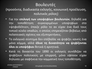 Βουλευτές
(προσόντα, διαδικασία εκλογής, κοινωνική προέλευση,
                  πολιτικός ρόλος)
• Για την επιλογή των υποψηφίων βουλευτών, δηλαδή για
  την τοποθέτηση συγκεκριμένων υποψηφίων στο
  «ψηφοδέλτιο», έπαιζε ρόλο το αν είχαν ένα δικό τους
  τοπικό κύκλο οπαδών, ο οποίος επηρεαζόταν βεβαίως από
  πελατειακές σχέσεις και εξυπηρετήσεις.
• Το εκλογικό σύστημα δεν επέβαλλε να ψηφίζει κανείς ένα
  μόνο κόμμα, αλλά έδινε τη δυνατότητα να ψηφίζονται
  όλοι οι υποψήφιοι θετικά ή αρνητικά.
• Κατά τη δεκαετία του 1890 οι εκλογείς συνήθιζαν να
  ψηφίζουν πολιτικούς με επιρροή, μόνο εφόσον είχαν
  δηλώσει με σαφήνεια την κομματική τους τοποθέτηση.
 ΙΣΤΟΡΙΑ ΚΑΤΕΥΘΥΝΣΗΣ Γ΄
                          sites.google.com/site/akisambelas   42
         ΛΥΚΕΙΟΥ
 